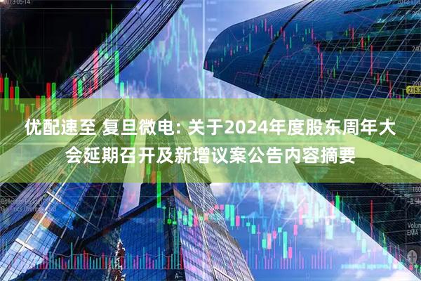 优配速至 复旦微电: 关于2024年度股东周年大会延期召开及新增议案公告内容摘要