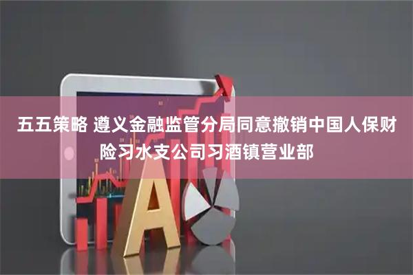 五五策略 遵义金融监管分局同意撤销中国人保财险习水支公司习酒镇营业部