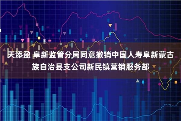 天添盈 阜新监管分局同意撤销中国人寿阜新蒙古族自治县支公司新民镇营销服务部