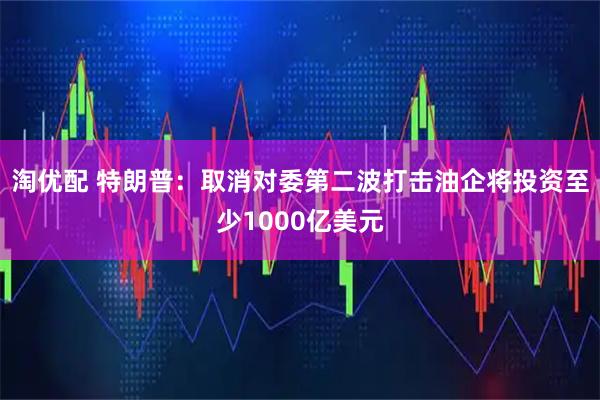 淘优配 特朗普：取消对委第二波打击　油企将投资至少1000亿美元