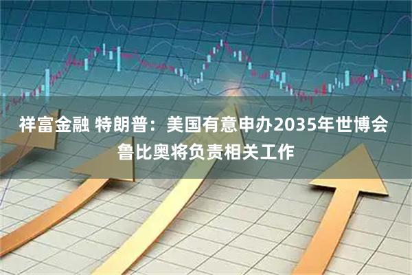 祥富金融 特朗普：美国有意申办2035年世博会 鲁比奥将负责相关工作