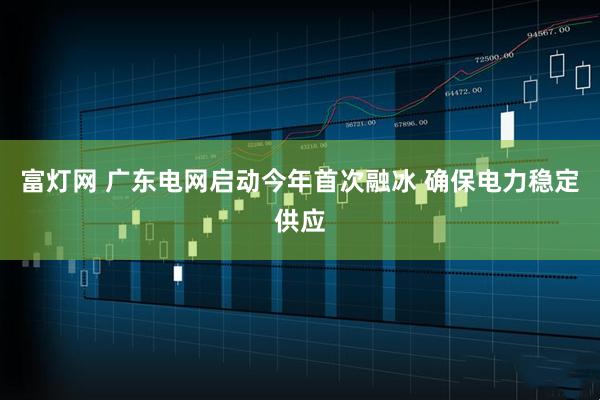 富灯网 广东电网启动今年首次融冰 确保电力稳定供应