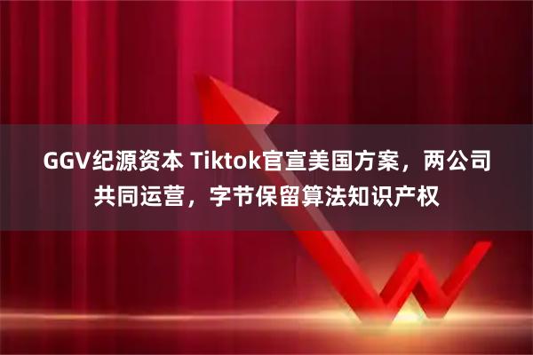GGV纪源资本 Tiktok官宣美国方案，两公司共同运营，字节保留算法知识产权