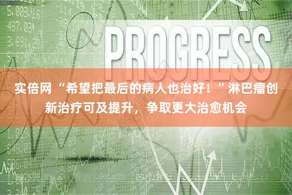 实倍网 “希望把最后的病人也治好！”淋巴瘤创新治疗可及提升，争取更大治愈机会