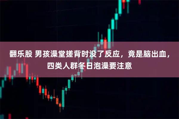 翻乐股 男孩澡堂搓背时没了反应，竟是脑出血，四类人群冬日泡澡要注意