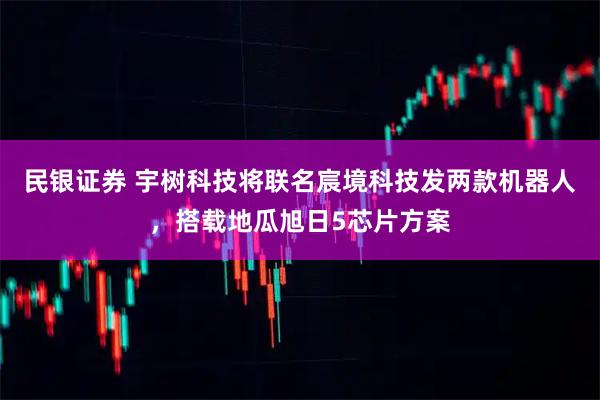 民银证券 宇树科技将联名宸境科技发两款机器人，搭载地瓜旭日5芯片方案