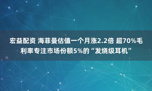 宏益配资 海菲曼估值一个月涨2.2倍 超70%毛利率专注市场份额5%的“发烧级耳机”