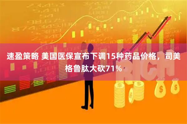 速盈策略 美国医保宣布下调15种药品价格，司美格鲁肽大砍71%