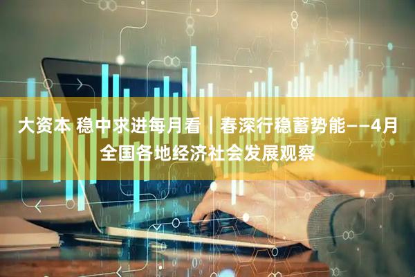 大资本 稳中求进每月看｜春深行稳蓄势能——4月全国各地经济社会发展观察