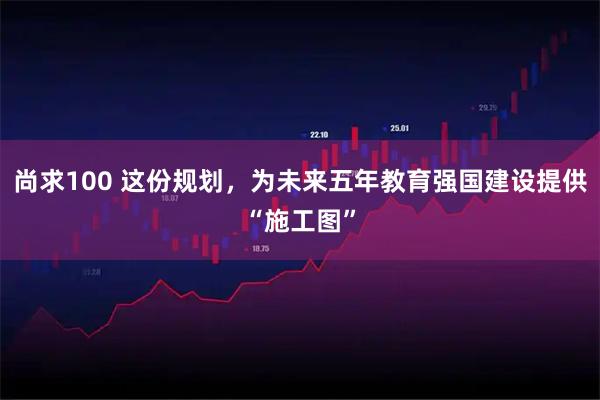 尚求100 这份规划，为未来五年教育强国建设提供“施工图”
